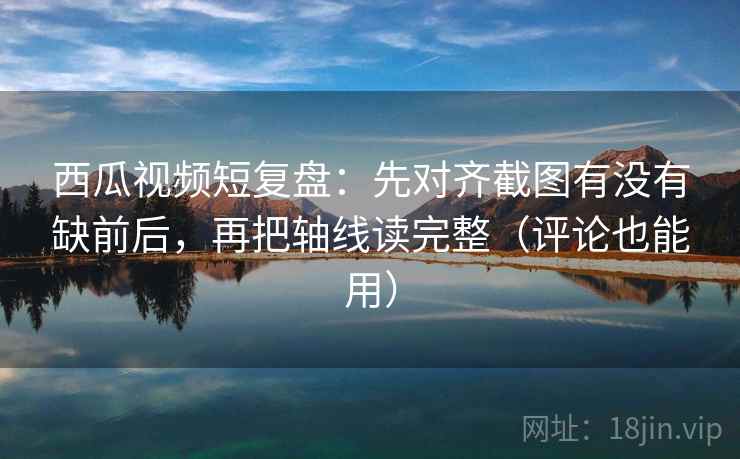 西瓜视频短复盘:先对齐截图有没有缺前后,再把轴线读完整(评论也能用)