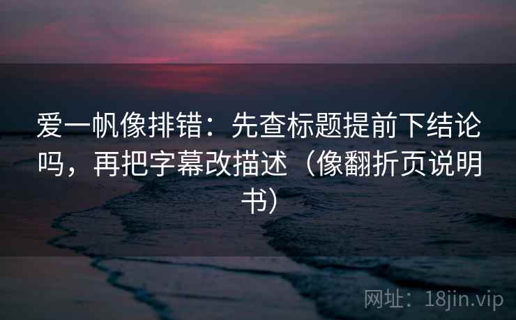 爱一帆像排错：先查标题提前下结论吗，再把字幕改描述（像翻折页说明书）  第2张