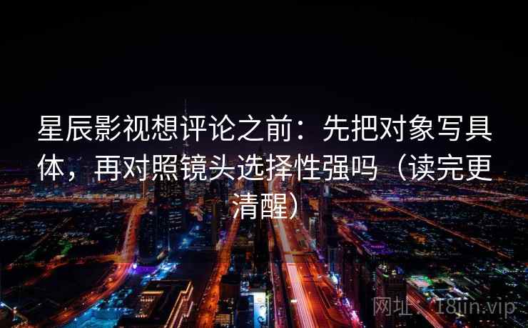 星辰影视想评论之前:先把对象写具体,再对照镜头选择性强吗(读完更清醒) 第2张 星辰影视想评论之前:先把对象写具体,再对照镜头选择性强吗(读完更清醒) 第2张