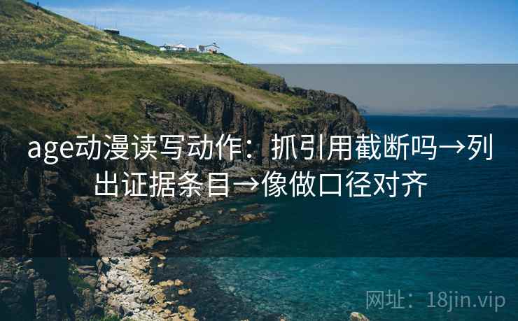 age动漫读写动作：抓引用截断吗→列出证据条目→像做口径对齐