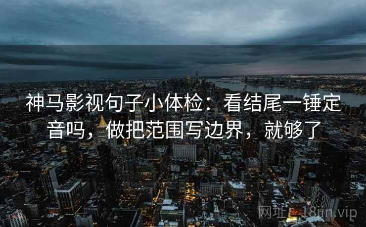 神马影视句子小体检：看结尾一锤定音吗，做把范围写边界，就够了