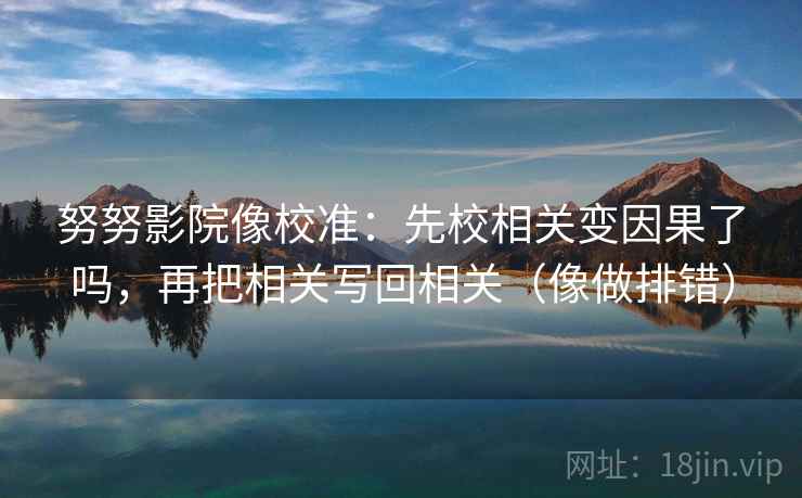 努努影院像校准：先校相关变因果了吗，再把相关写回相关（像做排错）