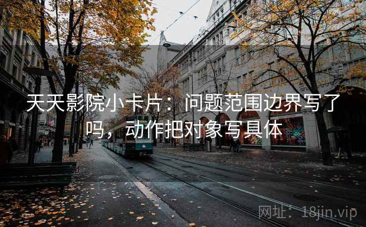 天天影院小卡片：问题范围边界写了吗，动作把对象写具体  第2张
