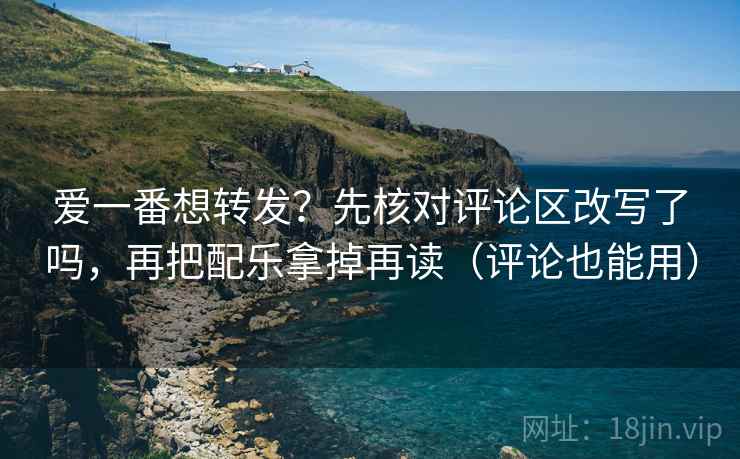 爱一番想转发？先核对评论区改写了吗，再把配乐拿掉再读（评论也能用）
