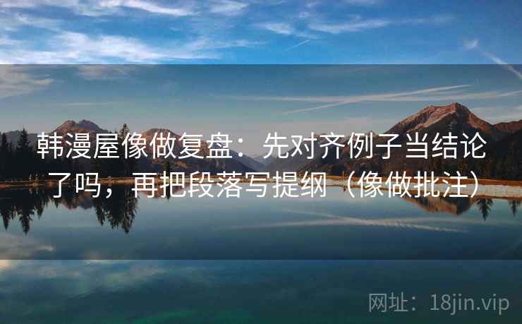 韩漫屋像做复盘：先对齐例子当结论了吗，再把段落写提纲（像做批注）