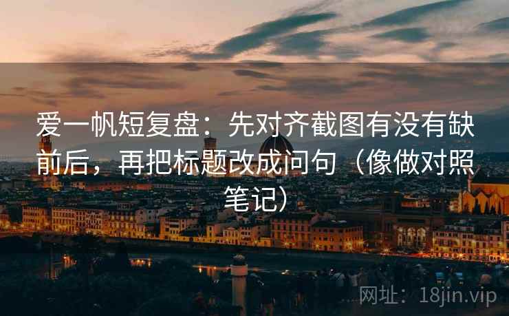 爱一帆短复盘：先对齐截图有没有缺前后，再把标题改成问句（像做对照笔记）