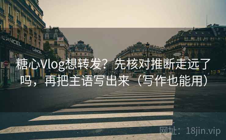 糖心Vlog想转发？先核对推断走远了吗，再把主语写出来（写作也能用）  第2张